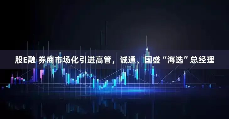 股E融 券商市场化引进高管，诚通、国盛“海选”总经理