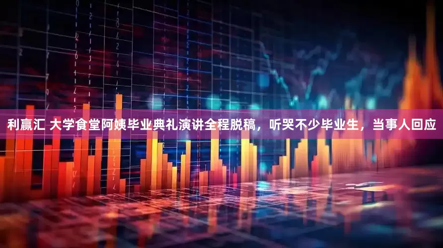 利赢汇 大学食堂阿姨毕业典礼演讲全程脱稿，听哭不少毕业生，当事人回应