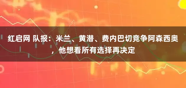 红启网 队报：米兰、黄潜、费内巴切竞争阿森西奥，他想看所有选择再决定