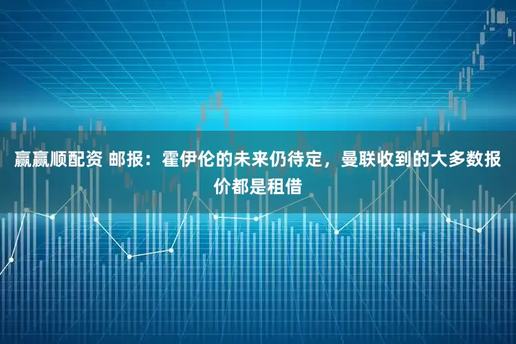 赢赢顺配资 邮报：霍伊伦的未来仍待定，曼联收到的大多数报价都是租借