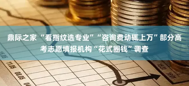鼎际之家 “看指纹选专业”“咨询费动辄上万”部分高考志愿填报机构“花式圈钱”调查