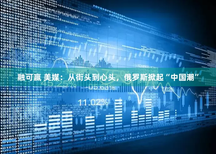融可赢 美媒：从街头到心头，俄罗斯掀起“中国潮”