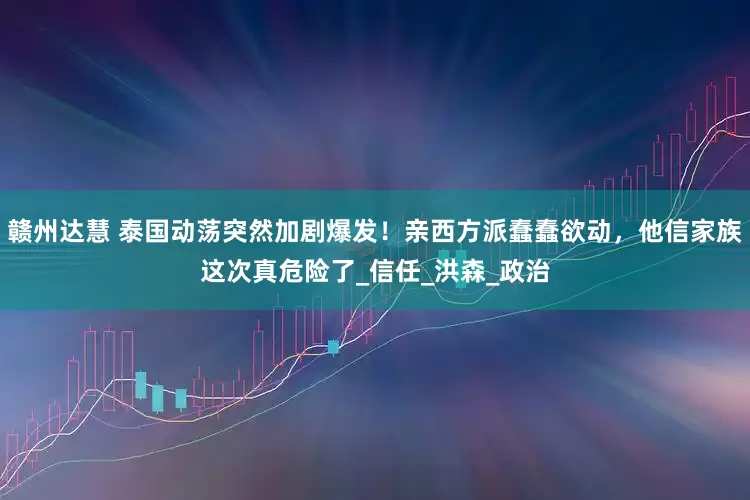 赣州达慧 泰国动荡突然加剧爆发！亲西方派蠢蠢欲动，他信家族这次真危险了_信任_洪森_政治