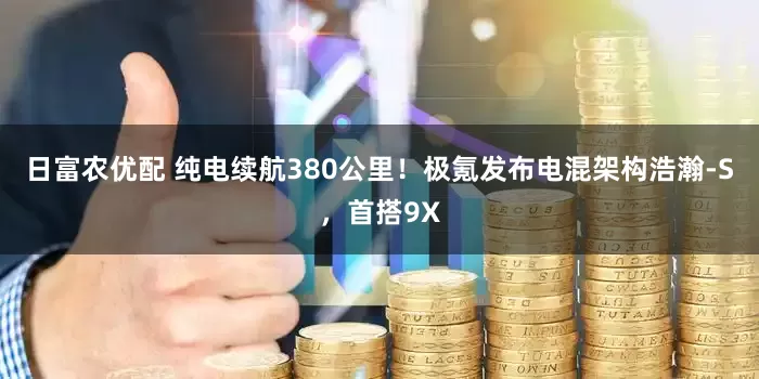 日富农优配 纯电续航380公里！极氪发布电混架构浩瀚-S，首搭9X