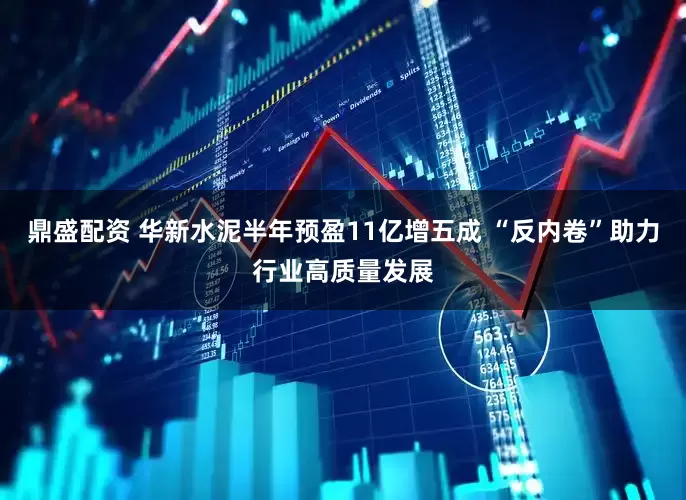 鼎盛配资 华新水泥半年预盈11亿增五成 “反内卷”助力行业高质量发展