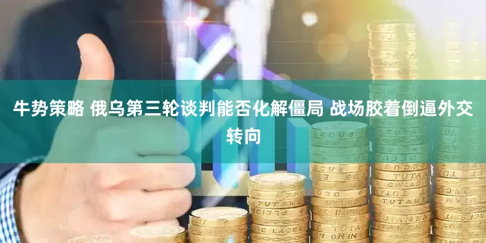 牛势策略 俄乌第三轮谈判能否化解僵局 战场胶着倒逼外交转向
