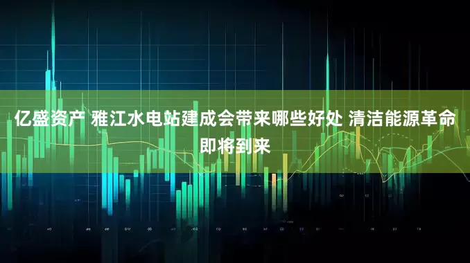 亿盛资产 雅江水电站建成会带来哪些好处 清洁能源革命即将到来