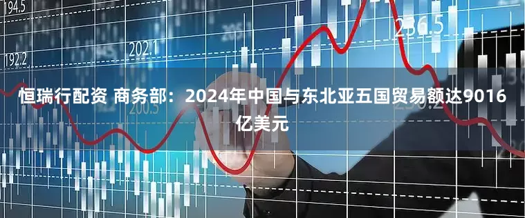 恒瑞行配资 商务部：2024年中国与东北亚五国贸易额达9016亿美元
