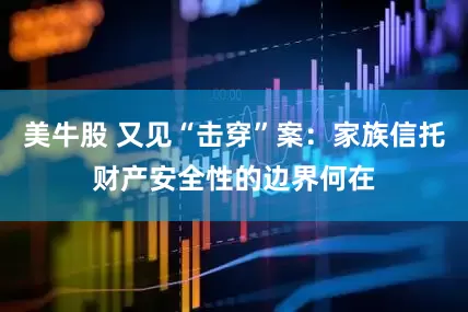 美牛股 又见“击穿”案：家族信托财产安全性的边界何在