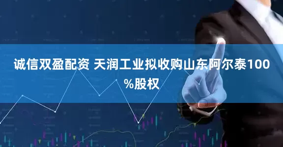 诚信双盈配资 天润工业拟收购山东阿尔泰100%股权