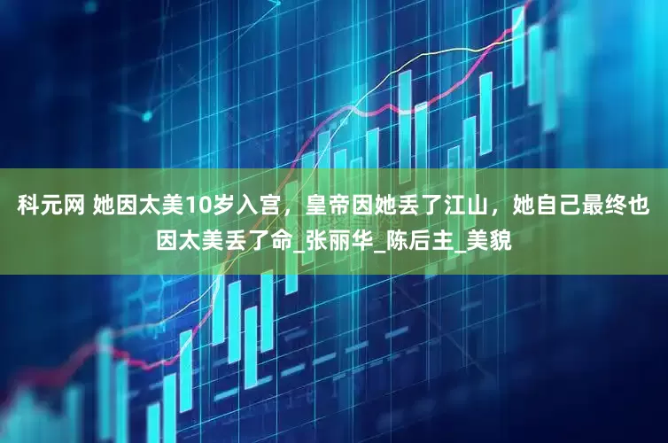 科元网 她因太美10岁入宫，皇帝因她丢了江山，她自己最终也因太美丢了命_张丽华_陈后主_美貌