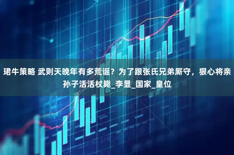 珺牛策略 武则天晚年有多荒诞？为了跟张氏兄弟厮守，狠心将亲孙子活活杖毙_李显_国家_皇位