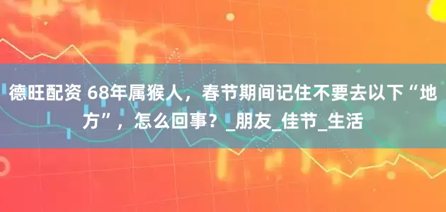 德旺配资 68年属猴人，春节期间记住不要去以下“地方”，怎么回事？_朋友_佳节_生活