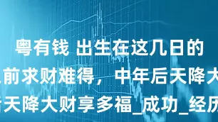 粤有钱 出生在这几日的人，中年之前求财难得，中年后天降大财享多福_成功_经历_机会