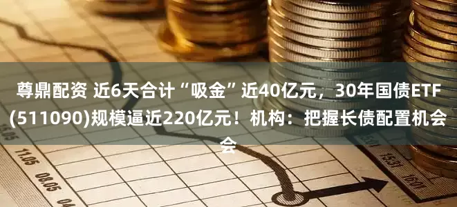 尊鼎配资 近6天合计“吸金”近40亿元，30年国债ETF(511090)规模逼近220亿元！机构：把握长债配置机会