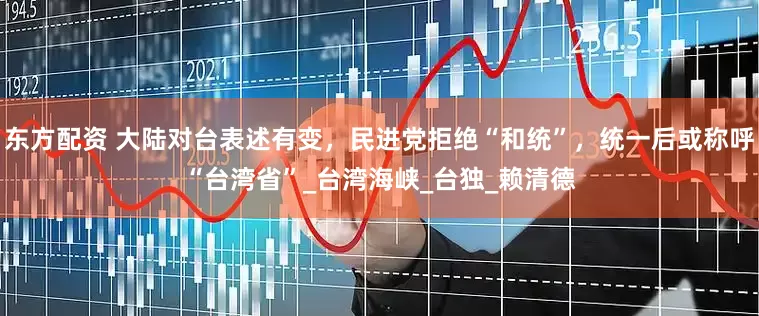 东方配资 大陆对台表述有变，民进党拒绝“和统”，统一后或称呼“台湾省”_台湾海峡_台独_赖清德