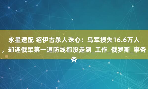 永星速配 绍伊古杀人诛心：乌军损失16.6万人，却连俄军第一道防线都没走到_工作_俄罗斯_事务