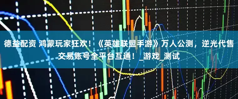 德益配资 鸿蒙玩家狂欢！《英雄联盟手游》万人公测，逆光代售交易账号全平台互通！_游戏_测试