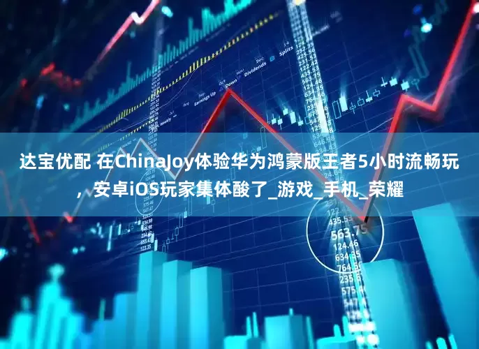 达宝优配 在ChinaJoy体验华为鸿蒙版王者5小时流畅玩，安卓iOS玩家集体酸了_游戏_手机_荣耀