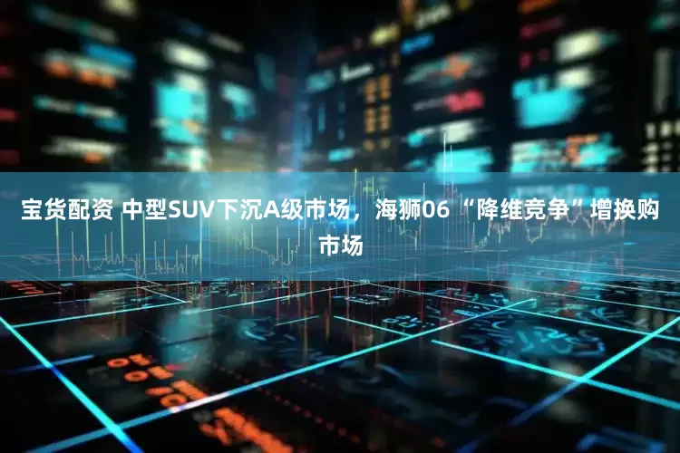 宝货配资 中型SUV下沉A级市场，海狮06 “降维竞争”增换购市场