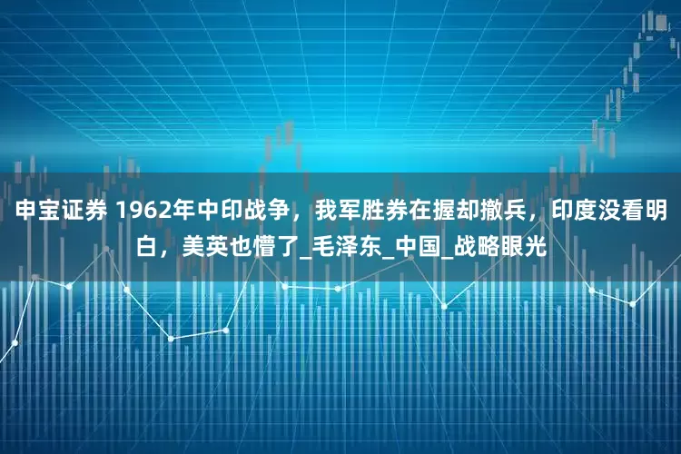 申宝证券 1962年中印战争，我军胜券在握却撤兵，印度没看明白，美英也懵了_毛泽东_中国_战略眼光
