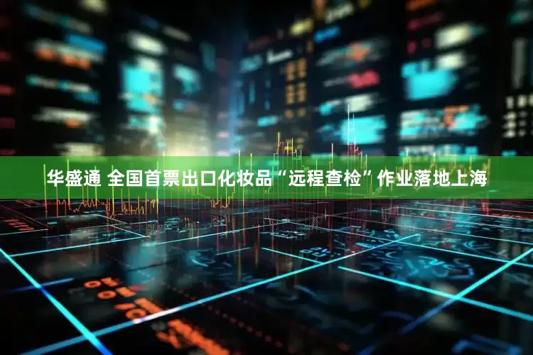 华盛通 全国首票出口化妆品“远程查检”作业落地上海