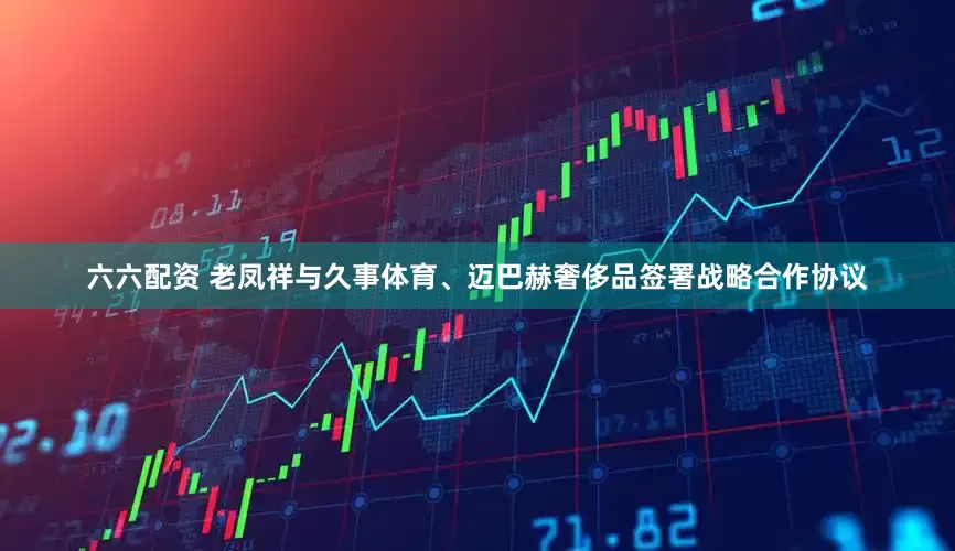 六六配资 老凤祥与久事体育、迈巴赫奢侈品签署战略合作协议