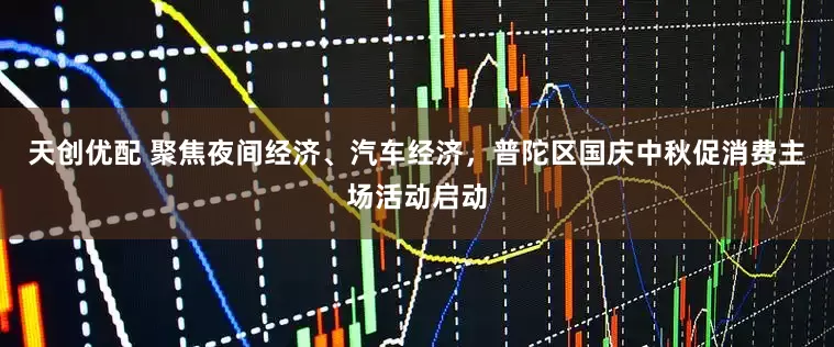天创优配 聚焦夜间经济、汽车经济，普陀区国庆中秋促消费主场活动启动