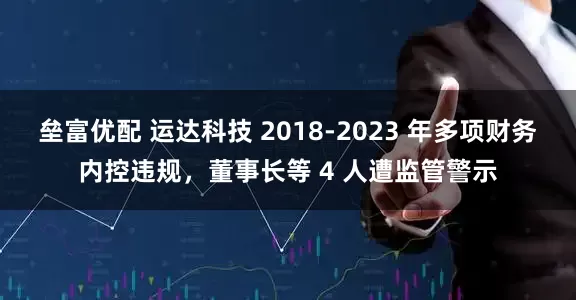 垒富优配 运达科技 2018-2023 年多项财务内控违规，董事长等 4 人遭监管警示