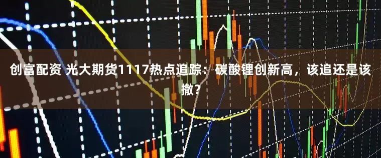 创富配资 光大期货1117热点追踪：碳酸锂创新高，该追还是该撤？
