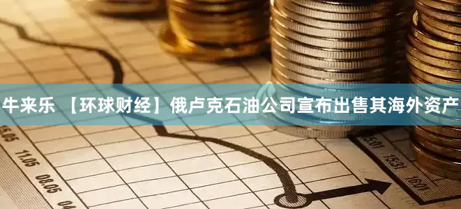牛来乐 【环球财经】俄卢克石油公司宣布出售其海外资产
